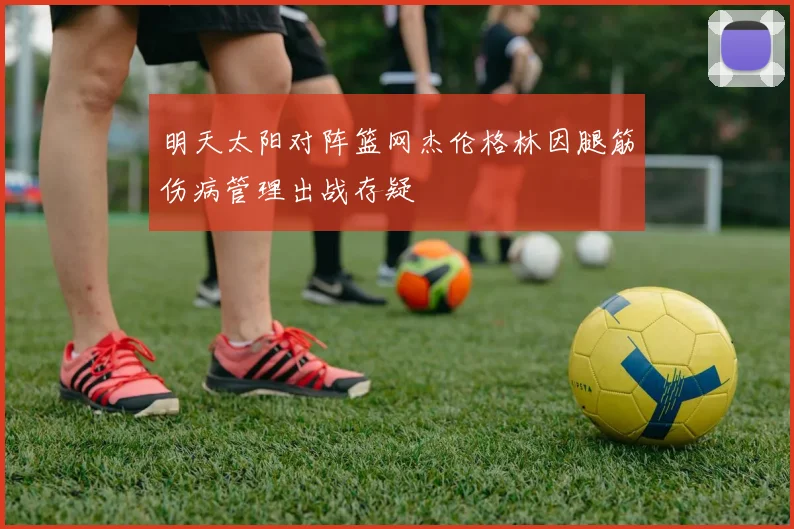明天太阳对阵篮网杰伦格林因腿筋伤病管理出战存疑