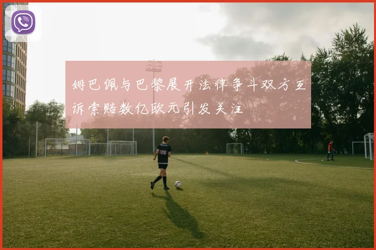 姆巴佩与巴黎展开法律争斗双方互诉索赔数亿欧元引发关注
