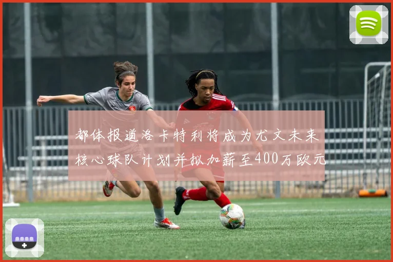 都体报道洛卡特利将成为尤文未来核心球队计划并拟加薪至400万欧元