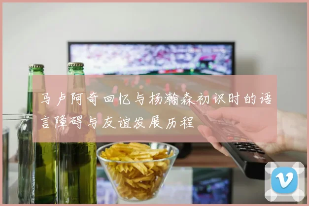 马卢阿奇回忆与杨瀚森初识时的语言障碍与友谊发展历程