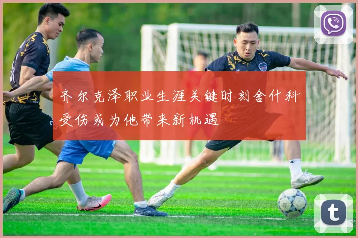 齐尔克泽职业生涯关键时刻舍什科受伤或为他带来新机遇
