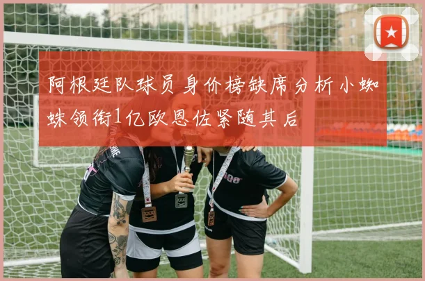 阿根廷队球员身价榜缺席分析小蜘蛛领衔1亿欧恩佐紧随其后