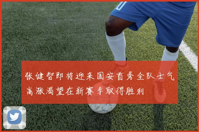 张健智即将迎来国安首秀全队士气高涨渴望在新赛季取得胜利