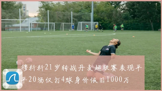穆科科21岁转战丹麦超联赛表现平平20场仅打4球身价依旧1000万