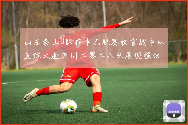 山东泰山B队在中乙联赛收官战中以五球大胜深圳二零二八队展现强劲实力