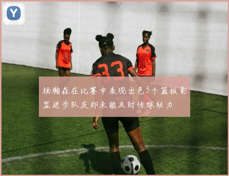 杨瀚森在比赛中表现出色5个篮板彰显进步队友却未能及时传球助力