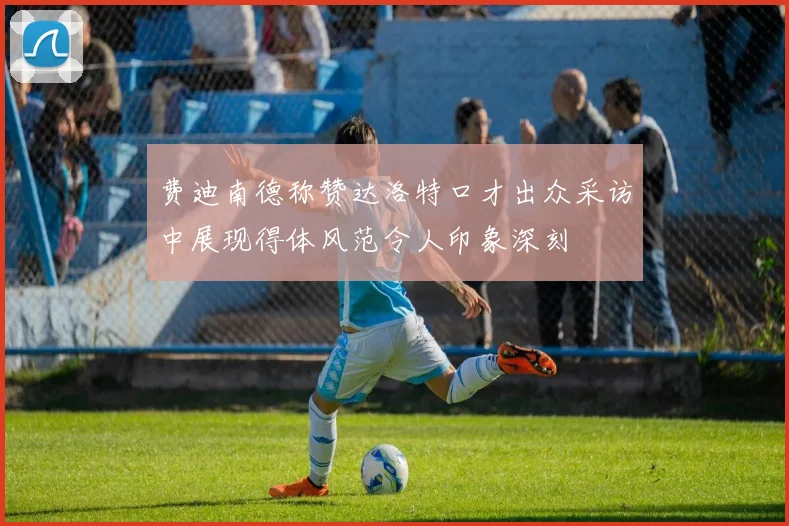 费迪南德称赞达洛特口才出众采访中展现得体风范令人印象深刻