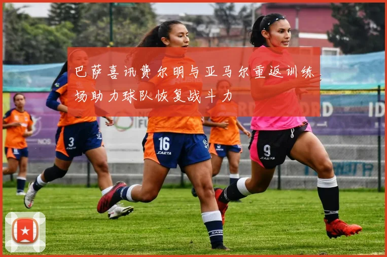 巴萨喜讯费尔明与亚马尔重返训练场助力球队恢复战斗力