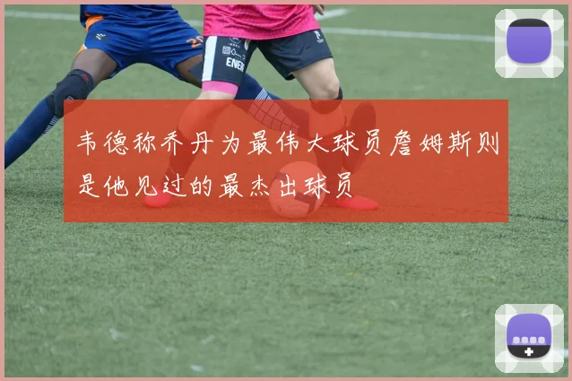 韦德称乔丹为最伟大球员詹姆斯则是他见过的最杰出球员