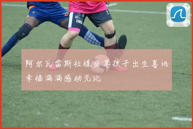 阿尔瓦雷斯社媒分享孩子出生喜讯幸福满满感动无比