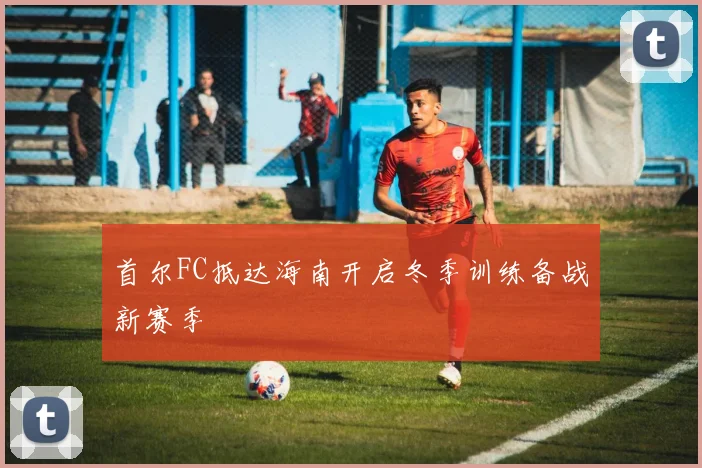 首尔FC抵达海南开启冬季训练备战新赛季
