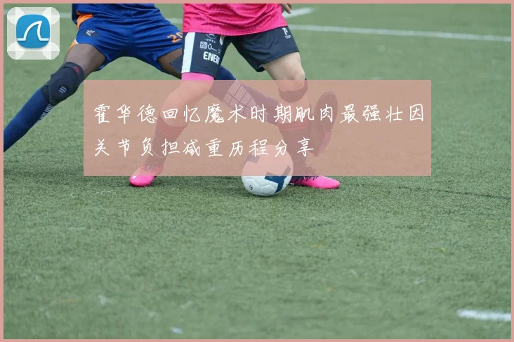 霍华德回忆魔术时期肌肉最强壮因关节负担减重历程分享