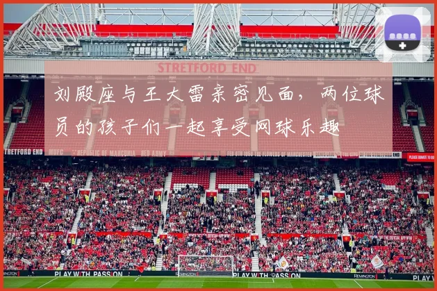 刘殿座与王大雷亲密见面，两位球员的孩子们一起享受网球乐趣