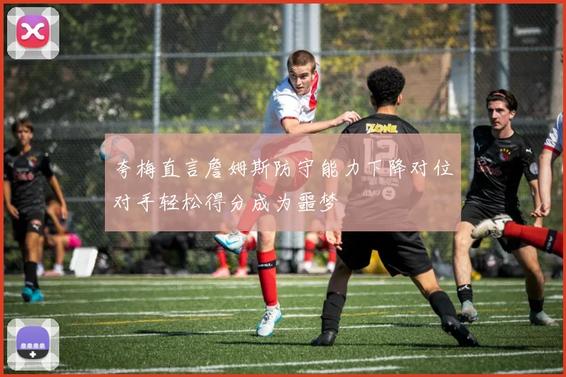 夸梅直言詹姆斯防守能力下降对位对手轻松得分成为噩梦