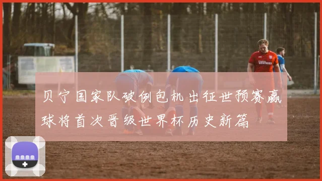 贝宁国家队破例包机出征世预赛赢球将首次晋级世界杯历史新篇
