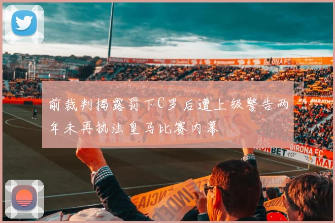 前裁判揭露罚下C罗后遭上级警告两年未再执法皇马比赛内幕