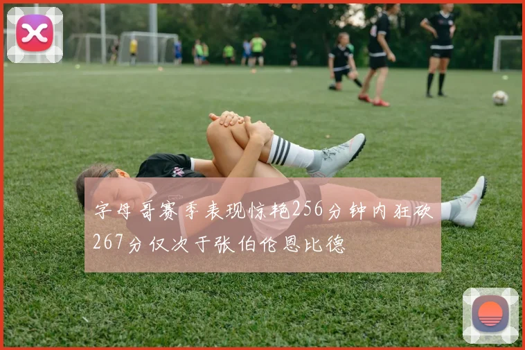 字母哥赛季表现惊艳256分钟内狂砍267分仅次于张伯伦恩比德