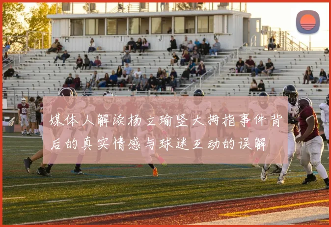 媒体人解读杨立瑜竖大拇指事件背后的真实情感与球迷互动的误解