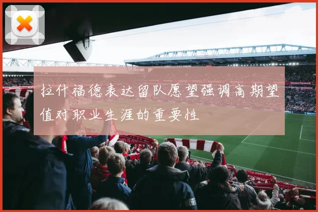 拉什福德表达留队愿望强调高期望值对职业生涯的重要性
