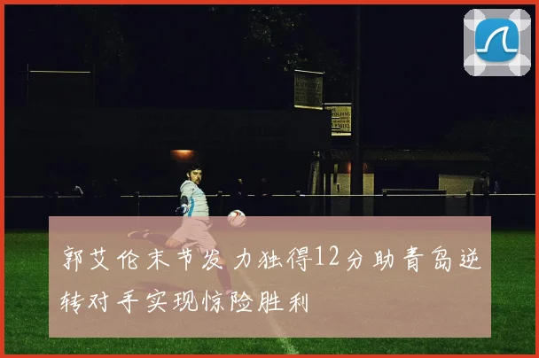 郭艾伦末节发力独得12分助青岛逆转对手实现惊险胜利