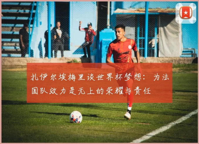 扎伊尔埃梅里谈世界杯梦想：为法国队效力是无上的荣耀与责任
