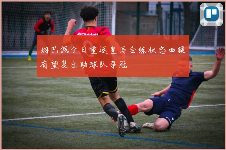 姆巴佩今日重返皇马合练状态回暖有望复出助球队争冠