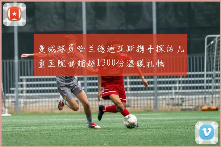 曼城球员哈兰德迪亚斯携手探访儿童医院捐赠超1300份温暖礼物