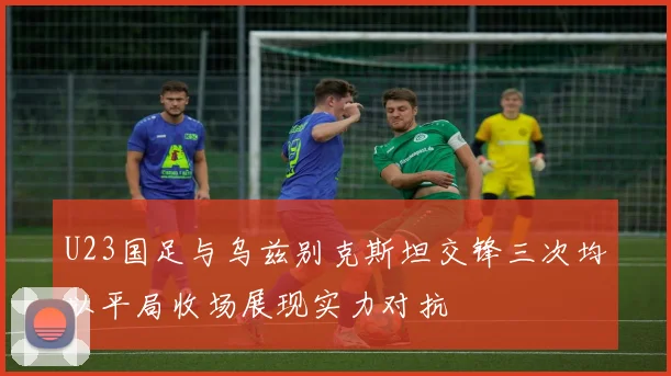U23国足与乌兹别克斯坦交锋三次均以平局收场展现实力对抗