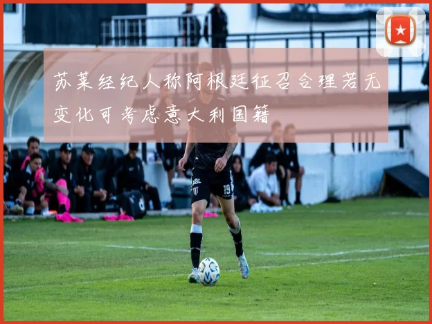 苏莱经纪人称阿根廷征召合理若无变化可考虑意大利国籍