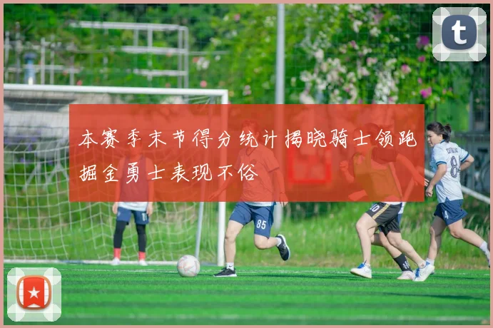 本赛季末节得分统计揭晓骑士领跑掘金勇士表现不俗