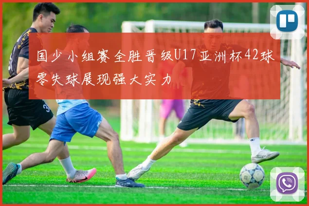 国少小组赛全胜晋级U17亚洲杯42球零失球展现强大实力