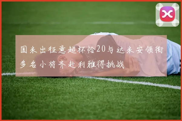 国米出征意超杯恰20与达米安领衔多名小将齐赴利雅得挑战