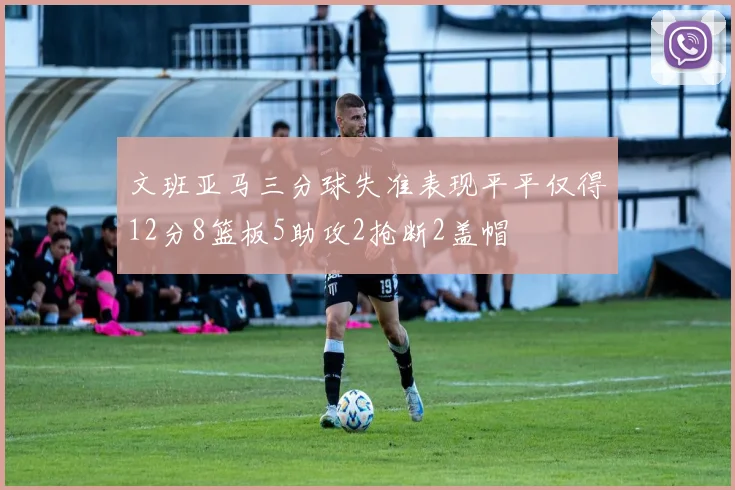 文班亚马三分球失准表现平平仅得12分8篮板5助攻2抢断2盖帽