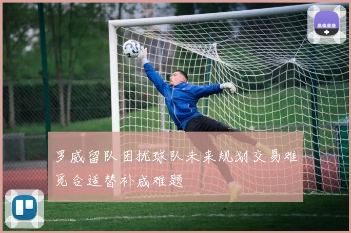 罗威留队困扰球队未来规划交易难觅合适替补成难题