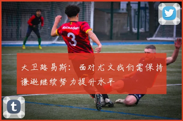 大卫路易斯：面对尤文我们需保持谦逊继续努力提升水平