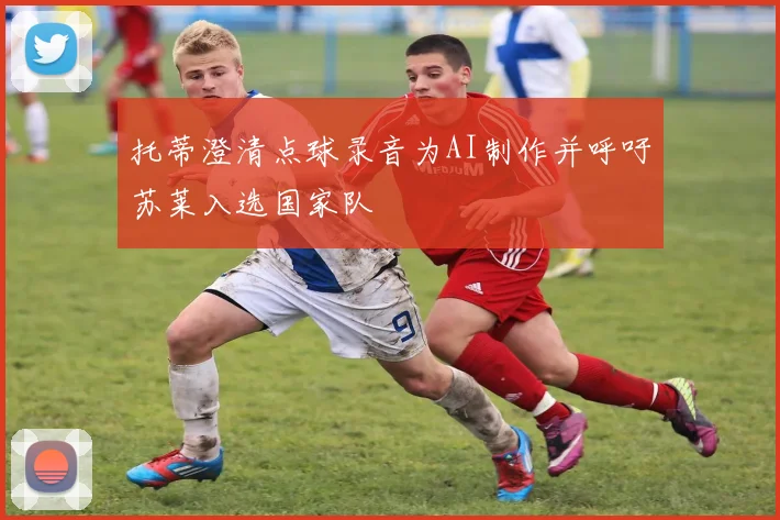 托蒂澄清点球录音为AI制作并呼吁苏莱入选国家队